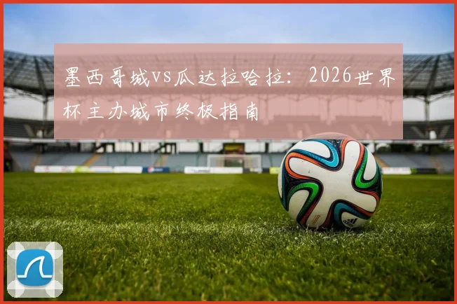 墨西哥城vs瓜达拉哈拉：2026世界杯主办城市终极指南