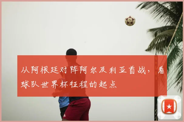 从阿根廷对阵阿尔及利亚首战，看球队世界杯征程的起点
