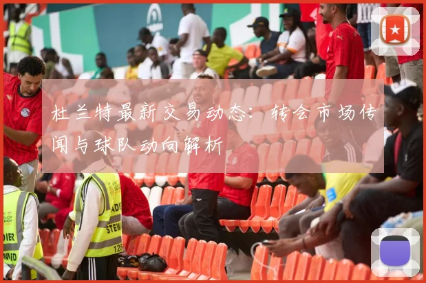 杜兰特最新交易动态：转会市场传闻与球队动向解析