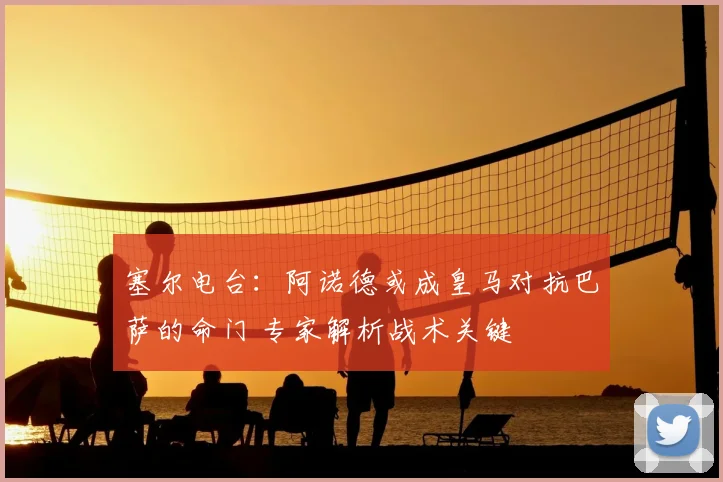 塞尔电台：阿诺德或成皇马对抗巴萨的命门 专家解析战术关键