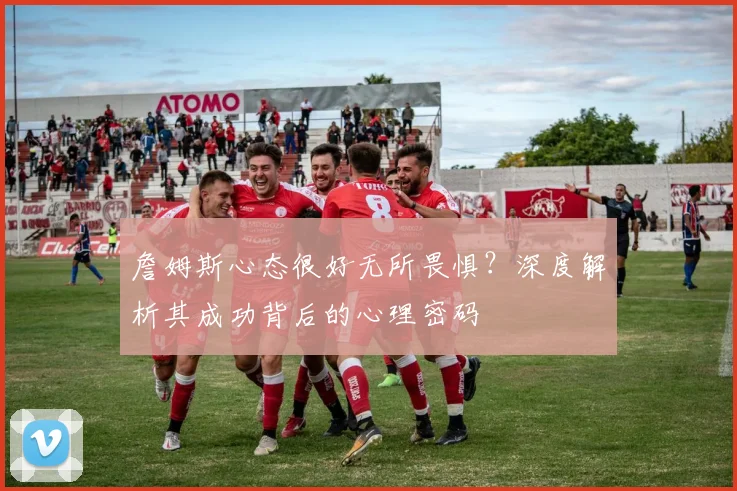 詹姆斯心态很好无所畏惧?深度解析其成功背后的心理密码