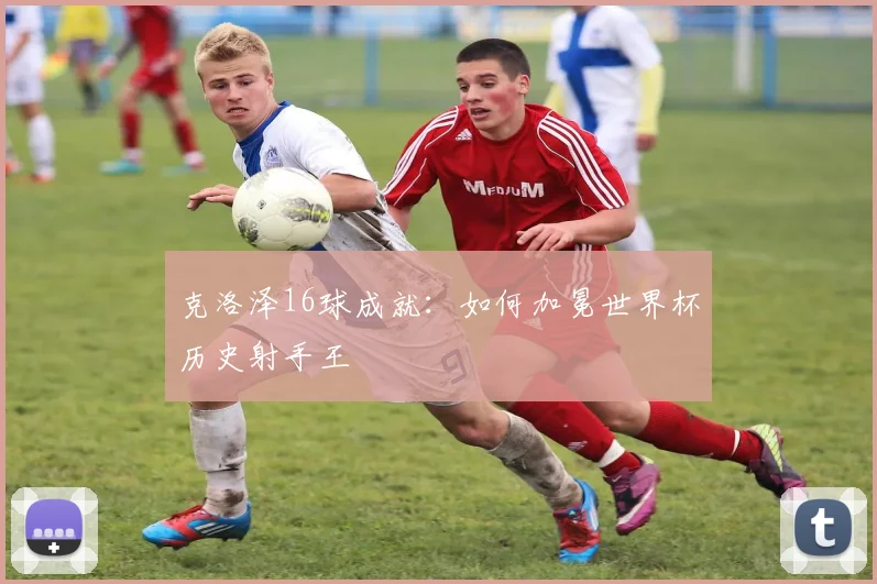 克洛泽16球成就：如何加冕世界杯历史射手王
