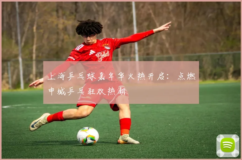 上海乒乓球嘉年华火热开启：点燃申城乒乓狂欢热潮