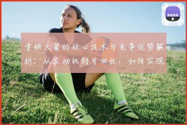 索顿火箭的核心技术与竞争优势解析：从发动机到可回收，如何实现高效低成本发射