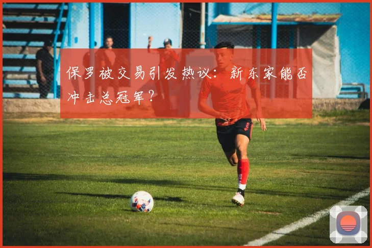 保罗被交易引发热议：新东家能否冲击总冠军？