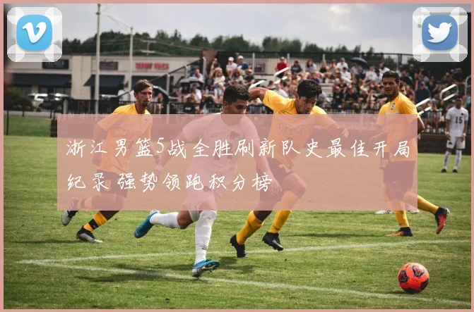 浙江男篮5战全胜刷新队史最佳开局纪录 强势领跑积分榜