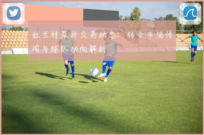杜兰特最新交易动态：转会市场传闻与球队动向解析