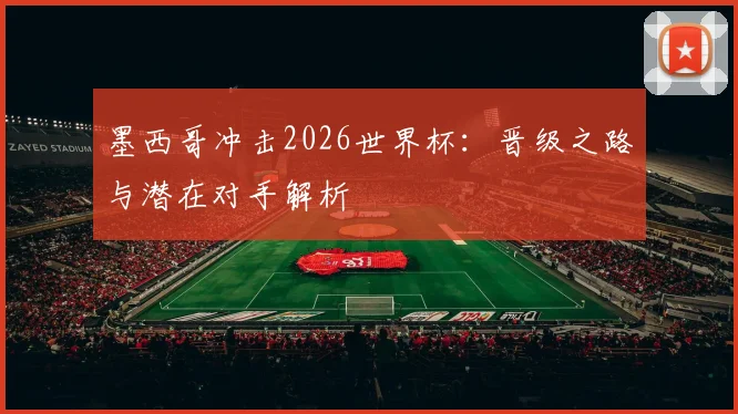 墨西哥冲击2026世界杯：晋级之路与潜在对手解析