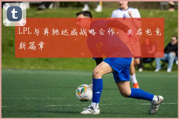 LPL与奔驰达成战略合作，共启电竞新篇章
